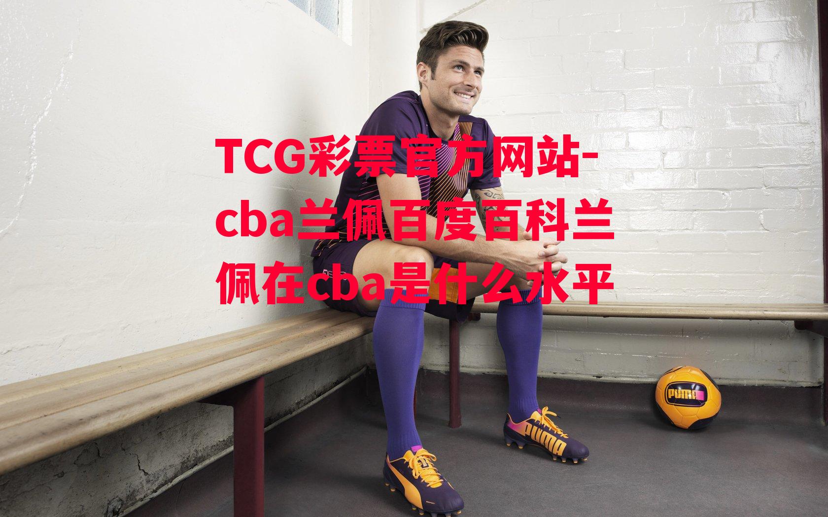 TCG彩票官方网站-cba兰佩百度百科兰佩在cba是什么水平